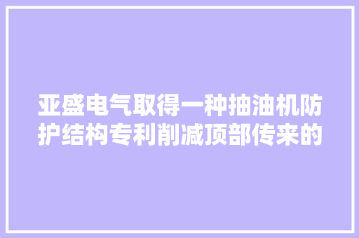 亚盛电气取得一种抽油机防护结构专利削减顶部传来的振动