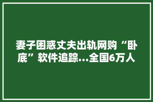 妻子困惑丈夫出轨网购“卧底”软件追踪…全国6万人被监听
