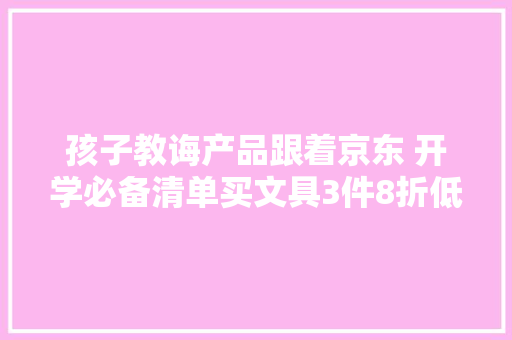 孩子教诲产品跟着京东 开学必备清单买文具3件8折低价又靠谱