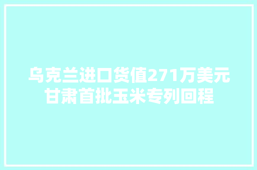 乌克兰进口货值271万美元甘肃首批玉米专列回程