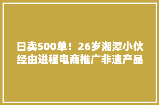 日卖500单！26岁湘潭小伙经由进程电商推广非遗产品石鼓油纸伞“火出圈”