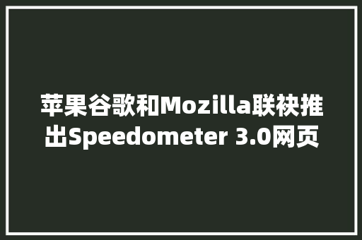 苹果谷歌和Mozilla联袂推出Speedometer 3.0网页测试基准对象