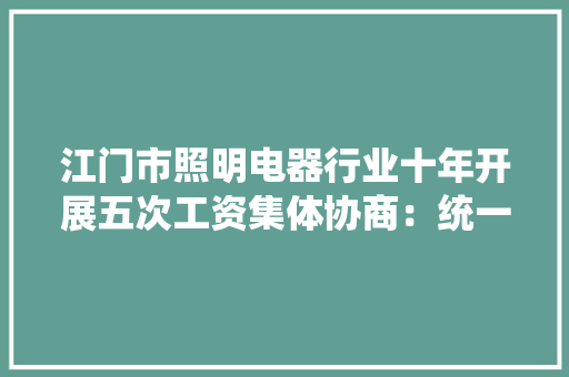 江门市照明电器行业十年开展五次工资集体协商：统一工价后职工没了“忧薪事”业内不再“挖墙脚”