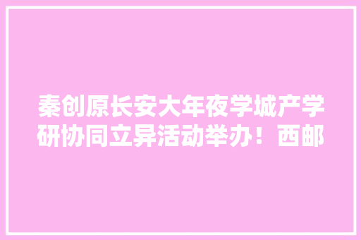 秦创原长安大年夜学城产学研协同立异活动举办！西邮科研成果现场签约 秦创原长安大年夜学城产学研协同立异活动举办！西邮科研成果现场签约 智能科技