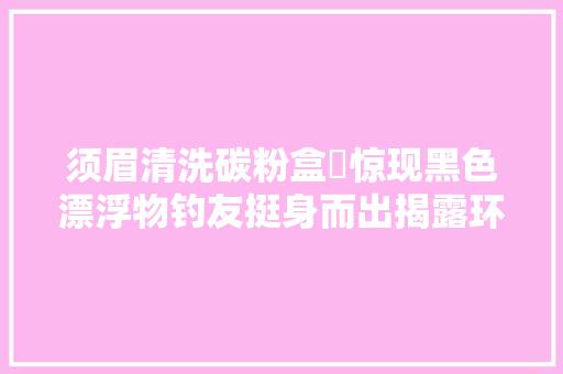 须眉清洗碳粉盒⁠惊现黑色漂浮物钓友挺身而出揭露环保隐⁢患