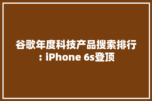 谷歌年度科技产品搜索排行: iPhone 6s登顶 谷歌年度科技产品搜索排行: iPhone 6s登顶 智能科技