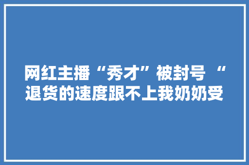 网红主播“秀才”被封号 “退货的速度跟不上我奶奶受愚买的速度”