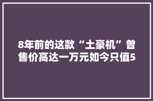 8年前的这款“土豪机”曾售价高达一万元如今只值50块 8年前的这款“土豪机”曾售价高达一万元如今只值50块 人工智能