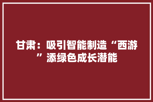 甘肃：吸引智能制造“西游”添绿色成长潜能 甘肃：吸引智能制造“西游”添绿色成长潜能 人工智能