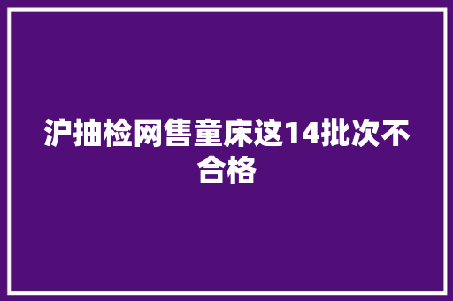 沪抽检网售童床这14批次不合格 沪抽检网售童床这14批次不合格 智能科技