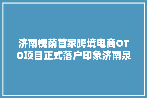 济南槐荫首家跨境电商OTO项目正式落户印象济南泉世界