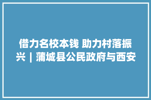 借力名校本钱 助力村落振兴︱蒲城县公民政府与西安电子科技大年夜学交流合作签约典礼隆重举行