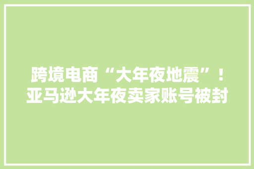 跨境电商“大年夜地震”！亚马逊大年夜卖家账号被封、产品下架或涉刷单操作