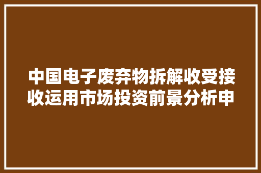 中国电子废弃物拆解收受接收运用市场投资前景分析申报智研咨询宣告