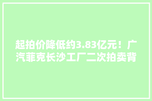 起拍价降低约3.83亿元！广汽菲克长沙工厂二次拍卖背后：合股品牌市场份额进一步萎缩