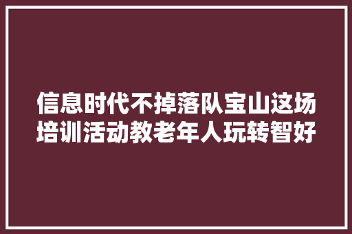 信息时代不掉落队宝山这场培训活动教老年人玩转智好手机