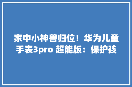 家中小神兽归位！华为儿童手表3pro 超能版：保护孩子健康成长 家中小神兽归位！华为儿童手表3pro 超能版：保护孩子健康成长 互联通信