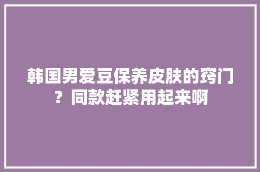韩国男爱豆保养皮肤的窍门？同款赶紧用起来啊 韩国男爱豆保养皮肤的窍门？同款赶紧用起来啊 互联通信