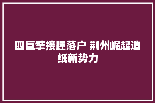 四巨擘接踵落户 荆州崛起造纸新势力