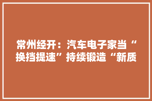 常州经开：汽车电子家当“换挡提速”持续锻造“新质分娩力”