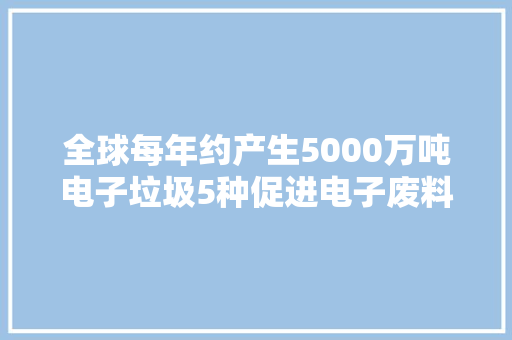 全球每年约产生5000万吨电子垃圾5种促进电子废料收受接收方法借鉴