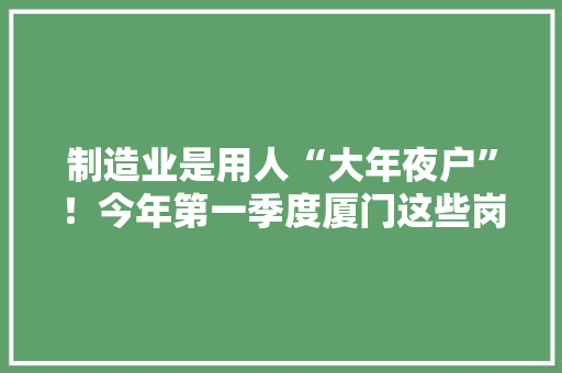 制造业是用人“大年夜户”！今年第一季度厦门这些岗位需求最旺盛