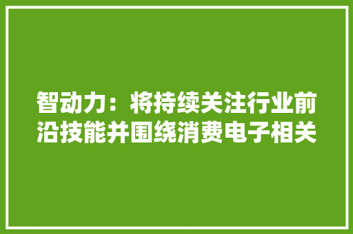 智动力：将持续关注行业前沿技能并围绕消费电子相关产品进行研发及进级