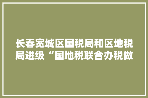 长春宽城区国税局和区地税局进级“国地税联合办税做事厅”