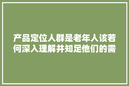 产品定位人群是老年人该若何深入理解并知足他们的需求？