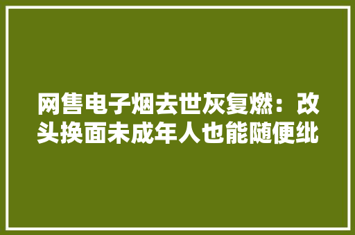 网售电子烟去世灰复燃：改头换面未成年人也能随便纰漏购买