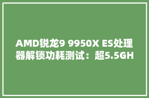 AMD锐龙9 9950X ES处理器解锁功耗测试：超5.5GHz、近320W