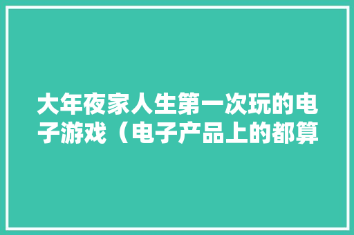 大年夜家人生第一次玩的电子游戏（电子产品上的都算）是什么？ 大年夜家人生第一次玩的电子游戏（电子产品上的都算）是什么？ 智能家居
