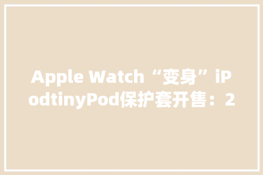 Apple Watch“变身”iPodtinyPod保护套开售：29.99-89.99美元 Apple Watch“变身”iPodtinyPod保护套开售：29.99-89.99美元 智能科技