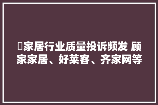 ​家居行业质量投诉频发 顾家家居、好莱客、齐家网等频被消费者维权