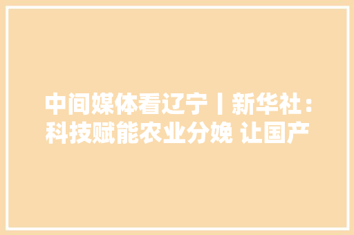 中间媒体看辽宁丨新华社：科技赋能农业分娩 让国产农机配件更耐用、实惠