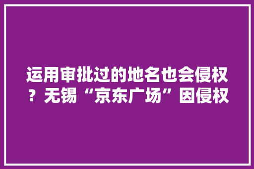 运用审批过的地名也会侵权？无锡“京东广场”因侵权“京东”被判赔100万 运用审批过的地名也会侵权？无锡“京东广场”因侵权“京东”被判赔100万 互联通信