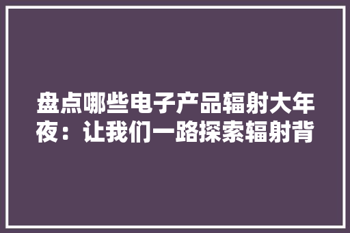 盘点哪些电子产品辐射大年夜：让我们一路探索辐射背后的秘密