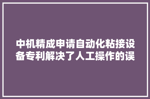 中机精成申请自动化粘接设备专利解决了人工操作的误差问题 中机精成申请自动化粘接设备专利解决了人工操作的误差问题 智能家居