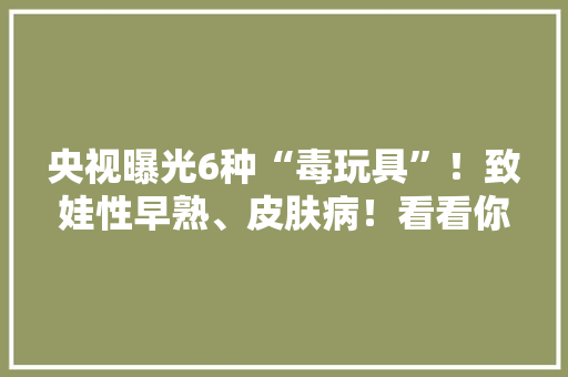 央视曝光6种“毒玩具”！致娃性早熟、皮肤病！看看你家有哪些？ 央视曝光6种“毒玩具”！致娃性早熟、皮肤病！看看你家有哪些？ 智能科技