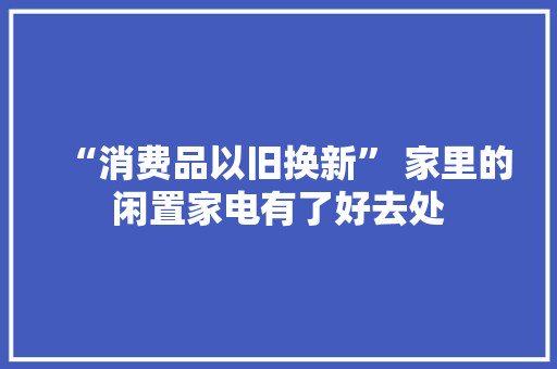 “消费品以旧换新” 家里的闲置家电有了好去处