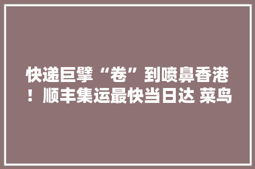 快递巨擘“卷”到喷鼻香港！顺丰集运最快当日达 菜鸟轻小件6元就可直邮