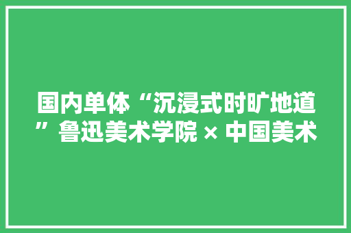 国内单体“沉浸式时旷地道”鲁迅美术学院 × 中国美术学院联手打造