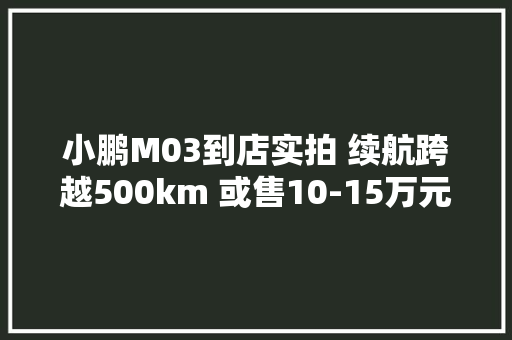 小鹏M03到店实拍 续航跨越500km 或售10-15万元