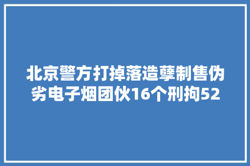 北京警方打掉落造孽制售伪劣电子烟团伙16个刑拘52人