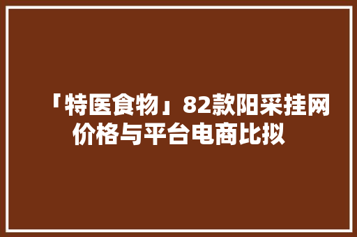 「特医食物」82款阳采挂网价格与平台电商比拟 「特医食物」82款阳采挂网价格与平台电商比拟 互联通信