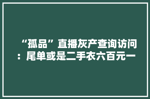 “孤品”直播灰产查询访问：尾单或是二手衣六百元一吨就能批发 “孤品”直播灰产查询访问：尾单或是二手衣六百元一吨就能批发 智能家居