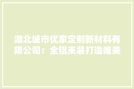 湖北城市优家定制新材料有限公司：全铝束装打造唯美家居空间 湖北城市优家定制新材料有限公司：全铝束装打造唯美家居空间 智能科技