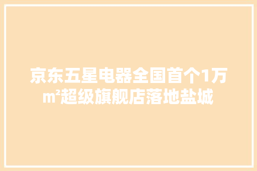 京东五星电器全国首个1万㎡超级旗舰店落地盐城