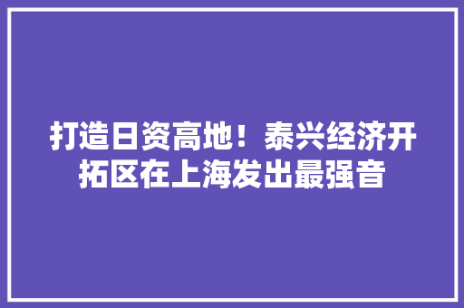 打造日资高地！泰兴经济开拓区在上海发出最强音 打造日资高地！泰兴经济开拓区在上海发出最强音 互联通信