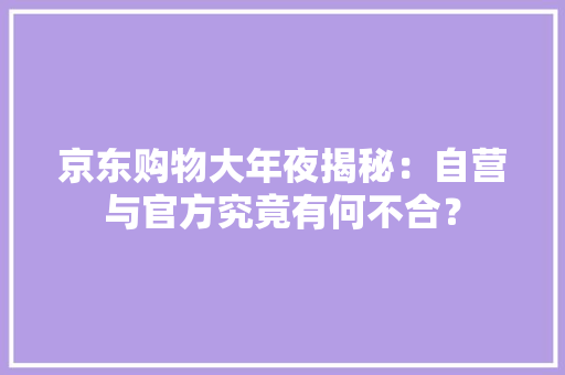 京东购物大年夜揭秘：自营与官方究竟有何不合？